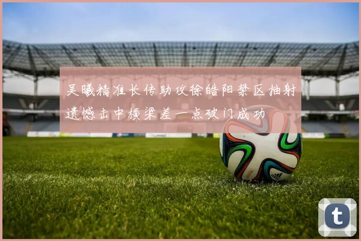 吴曦精准长传助攻徐皓阳禁区抽射遗憾击中横梁差一点破门成功