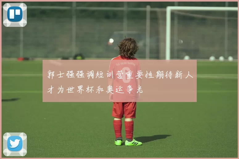 郭士强强调短训营重要性期待新人才为世界杯和奥运争光