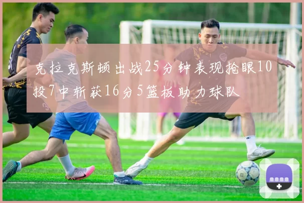 克拉克斯顿出战25分钟表现抢眼10投7中斩获16分5篮板助力球队