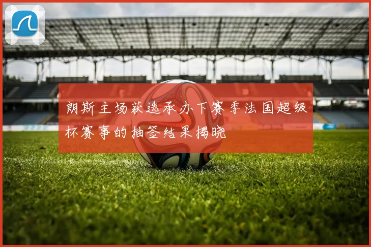 朗斯主场获选承办下赛季法国超级杯赛事的抽签结果揭晓