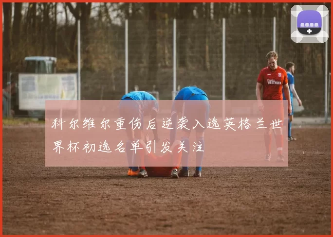 科尔维尔重伤后逆袭入选英格兰世界杯初选名单引发关注