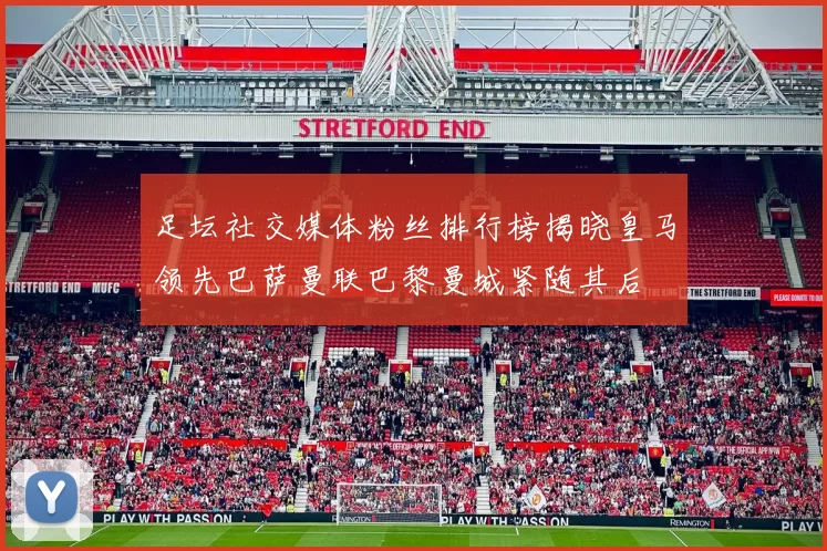 足坛社交媒体粉丝排行榜揭晓皇马领先巴萨曼联巴黎曼城紧随其后