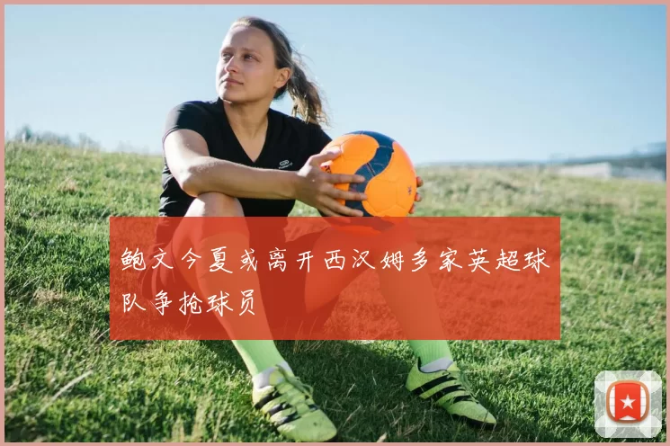 鲍文今夏或离开西汉姆多家英超球队争抢球员