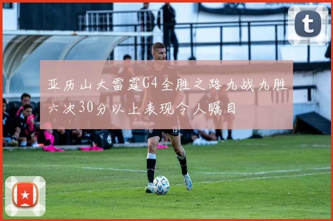 亚历山大雷霆G4全胜之路九战九胜六次30分以上表现令人瞩目