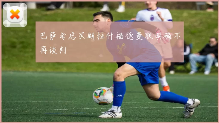 巴萨考虑买断拉什福德曼联明确不再谈判