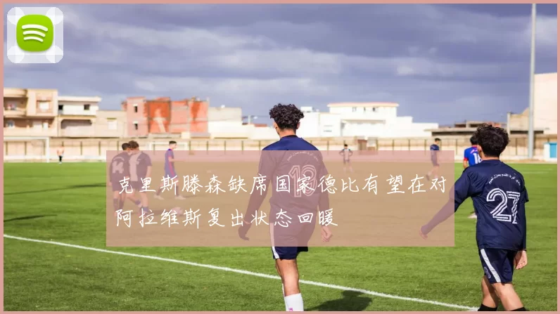 克里斯滕森缺席国家德比有望在对阿拉维斯复出状态回暖