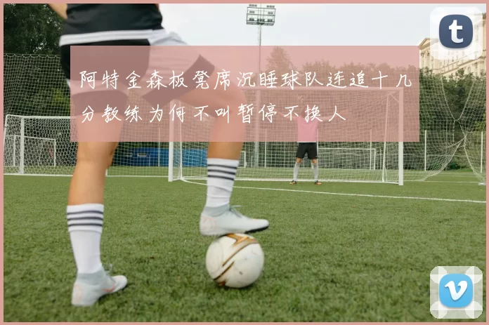 阿特金森板凳席沉睡球队连追十几分教练为何不叫暂停不换人