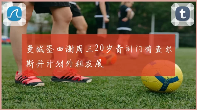 曼城签回谢周三20岁青训门将查尔斯并计划外租发展