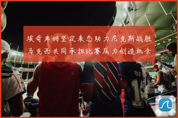 埃奇库姆坚定表态助力尼克斯战胜马克西共同承担比赛压力创造机会