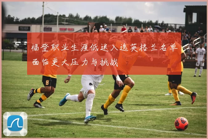 福登职业生涯低迷入选英格兰名单面临更大压力与挑战