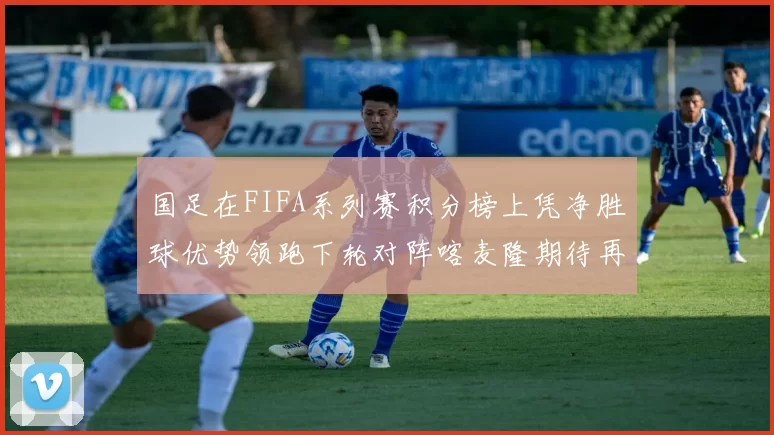 国足在FIFA系列赛积分榜上凭净胜球优势领跑下轮对阵喀麦隆期待再创佳绩