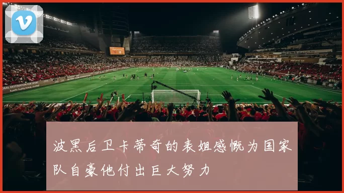 波黑后卫卡蒂奇的表姐感慨为国家队自豪他付出巨大努力