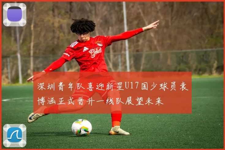 深圳青年队喜迎新星U17国少球员袁博涵正式晋升一线队展望未来