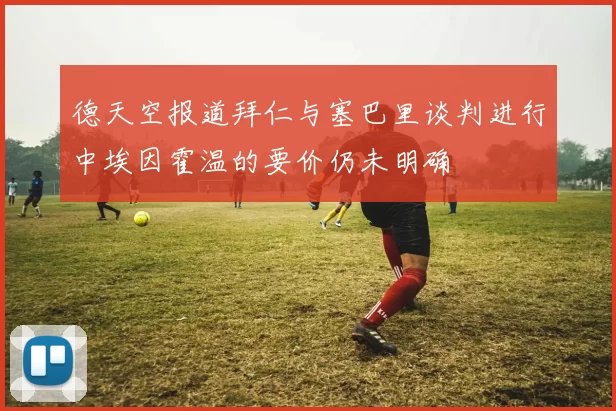 德天空报道拜仁与塞巴里谈判进行中埃因霍温的要价仍未明确