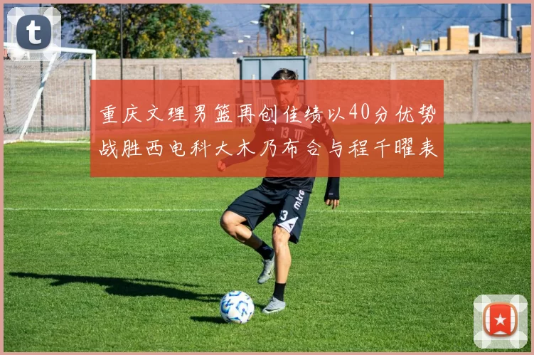 重庆文理男篮再创佳绩以40分优势战胜西电科大木乃布合与程千曜表现出色