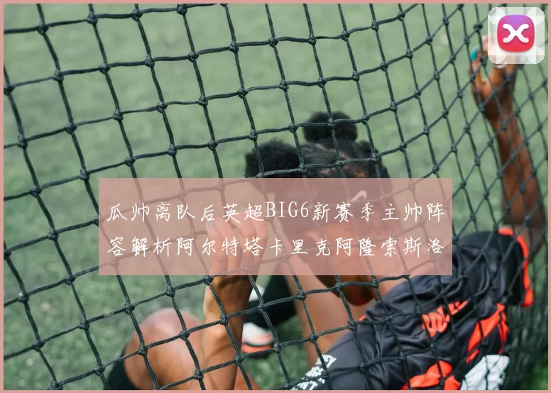 瓜帅离队后英超BIG6新赛季主帅阵容解析阿尔特塔卡里克阿隆索斯洛特的挑战与机遇