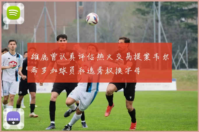 雄鹿曾认真评估热火交易提案韦尔希罗加球员和选秀权换字母