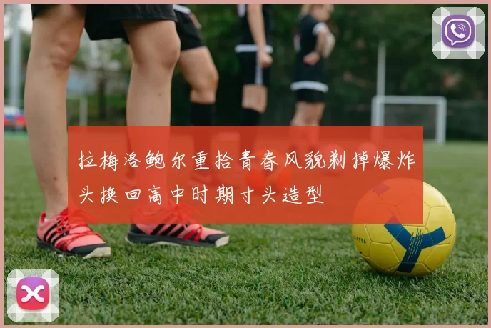 拉梅洛鲍尔重拾青春风貌剃掉爆炸头换回高中时期寸头造型